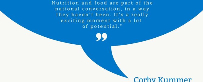 Vivid blue quote cloud with a white quotation mark top centered. In white text: Nutrition and food are part of the national conversation, in a way they haven’t been. It’s a really exciting moment with a lot of potential.” A white quotation mark is centered under the quote. The quote cloud points to the name in blue letters, Corby Kummer