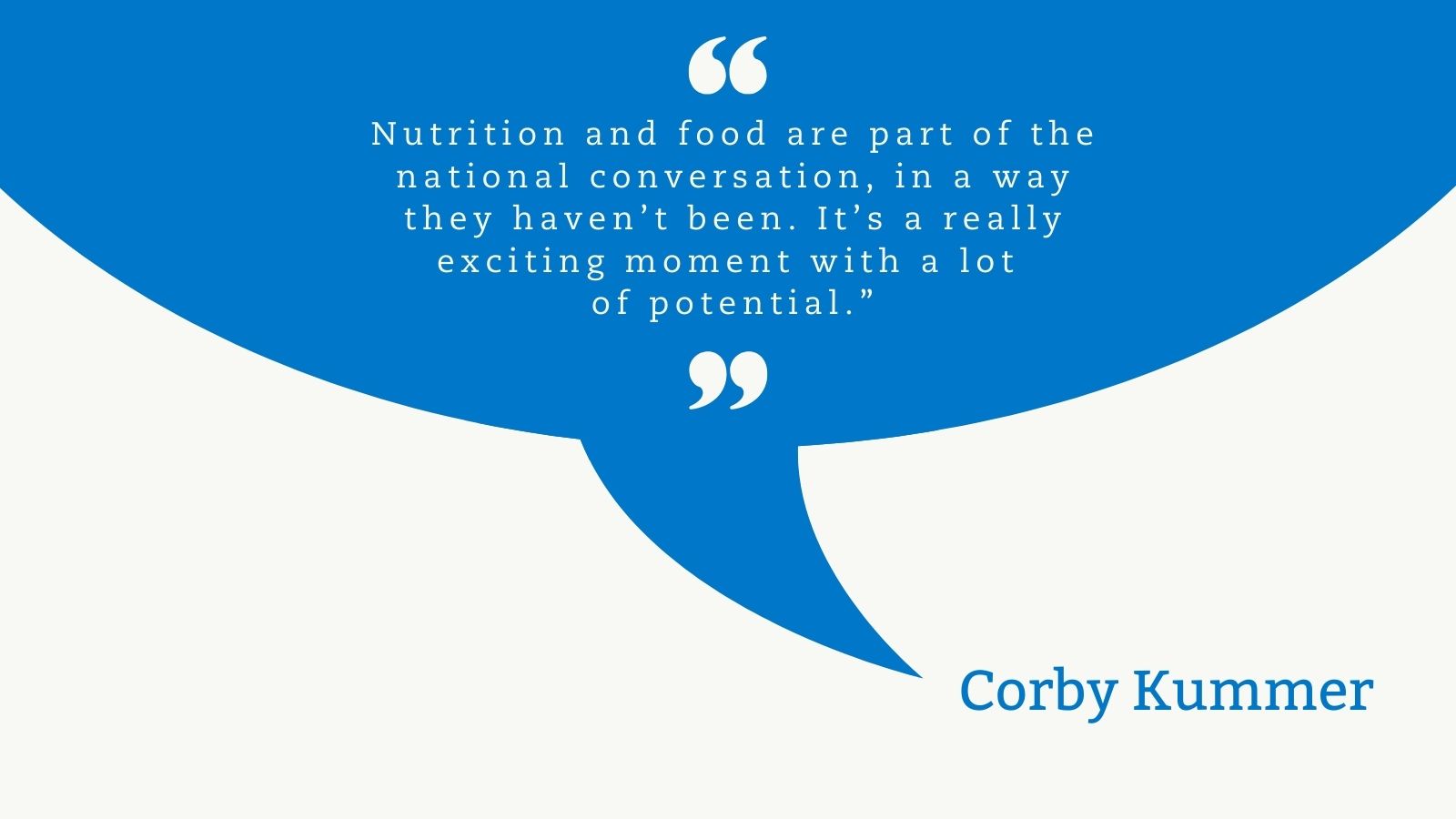 Vivid blue quote cloud with a white quotation mark top centered. In white text: Nutrition and food are part of the national conversation, in a way they haven’t been. It’s a really exciting moment with a lot of potential.” A white quotation mark is centered under the quote. The quote cloud points to the name in blue letters, Corby Kummer