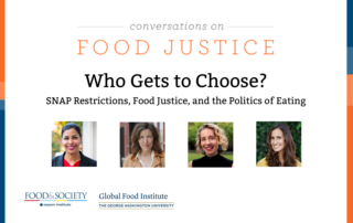 Blue and orange bands outline a white background. At the top centered in bold font reads, Conversations on Food Justice. Who Gets to Choose. SNAP restrictions, food justice, and the politics of eating. Four square images of the panelists: Sara Bleich, Laura Schmidt, Lindsey Smith Taillie, and Priya Fielding- Singh. Below reads: Tuesday, March 24, 1:00 p.m. ET. In the lower left corner are logos for Food & Society at the Aspen Institute and GW's Global Food Institute, producers of the event.