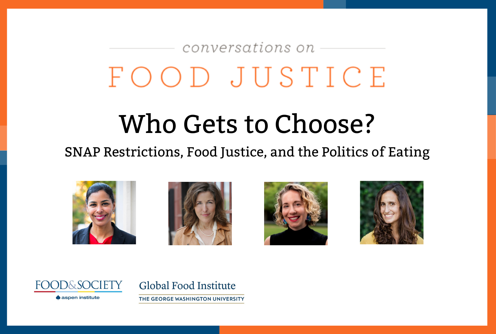 Blue and orange bands outline a white background. At the top centered in bold font reads, Conversations on Food Justice. Who Gets to Choose. SNAP restrictions, food justice, and the politics of eating. Four square images of the panelists: Sara Bleich, Laura Schmidt, Lindsey Smith Taillie, and Priya Fielding- Singh. Below reads: Tuesday, March 24, 1:00 p.m. ET. In the lower left corner are logos for Food & Society at the Aspen Institute and GW's Global Food Institute, producers of the event.