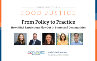 Blue and orange bands outline a white background. At the top centered in bold font reads, Conversations on Food Justice. From Policy to Practice SNAP Part 2: How SNAP Restrictions Play Out in Stores and Communities Four square images of the panelists: Celia Cole, Justin King, Margaret Hardin Mannion, Rachel Newman, and Corby Kummer. In the lower center are logos for Food & Society at the Aspen Institute and GW's Global Food Institute, producers of the event.
