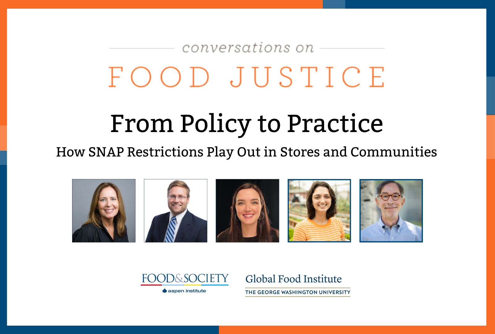 Blue and orange bands outline a white background. At the top centered in bold font reads, Conversations on Food Justice. From Policy to Practice SNAP Part 2: How SNAP Restrictions Play Out in Stores and Communities Four square images of the panelists: Celia Cole, Justin King, Margaret Hardin Mannion, Rachel Newman, and Corby Kummer. In the lower center are logos for Food & Society at the Aspen Institute and GW's Global Food Institute, producers of the event.