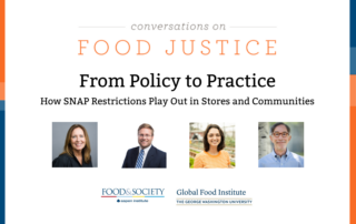 Blue and orange bands outline a white background. At the top centered in bold font reads, Conversations on Food Justice. From Policy to Practice SNAP Part 2: How SNAP Restrictions Play Out in Stores and Communities Four square images of the panelists: Celia Cole, Justin King, Rachel Newman, and Corby Kummer. In the lower center are logos for Food & Society at the Aspen Institute and GW's Global Food Institute, producers of the event.