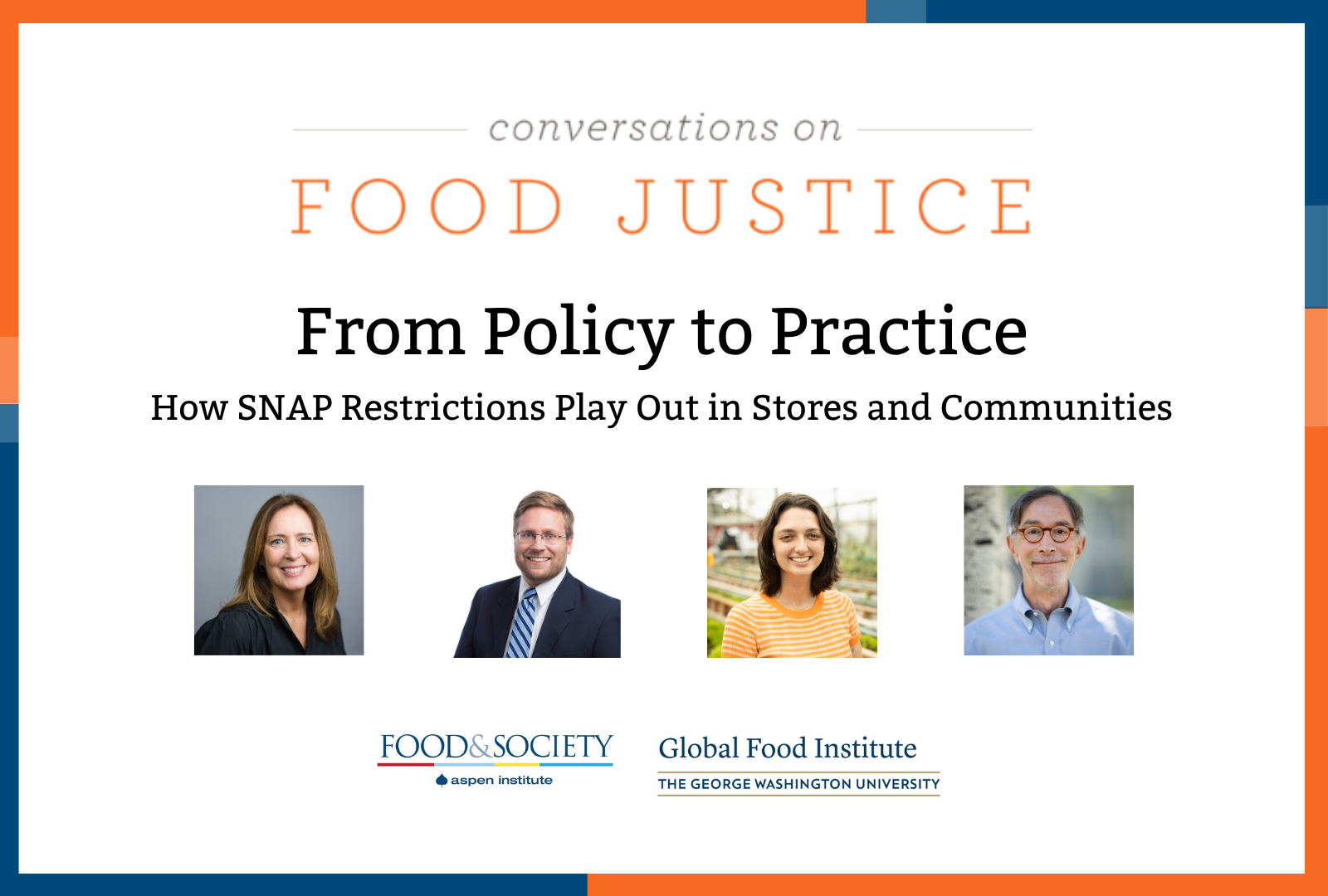 Blue and orange bands outline a white background. At the top centered in bold font reads, Conversations on Food Justice. From Policy to Practice SNAP Part 2: How SNAP Restrictions Play Out in Stores and Communities Four square images of the panelists: Celia Cole, Justin King, Rachel Newman, and Corby Kummer. In the lower center are logos for Food & Society at the Aspen Institute and GW's Global Food Institute, producers of the event.